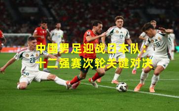 中国男足迎战日本队：十二强赛次轮关键对决