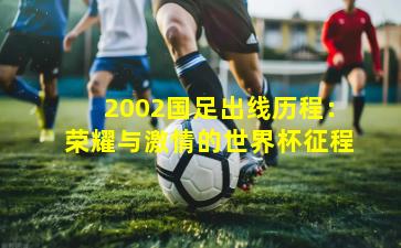 2002国足出线历程:荣耀与激情的世界杯征程