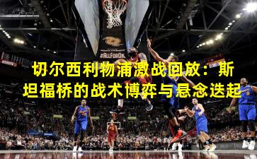 切尔西利物浦激战回放:斯坦福桥的战术博弈与悬念迭起