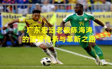 广东宏远老板陈海涛的篮球传承与革新之路