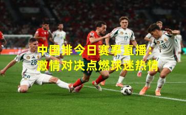 中国排今日赛事直播：激情对决点燃球迷热情