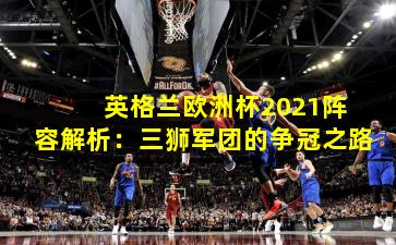  英格兰欧洲杯2021阵容解析：三狮军团的争冠之路