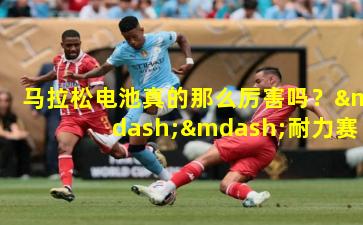 马拉松电池真的那么厉害吗?——耐力赛场上的能量革命