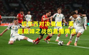  切尔西对决曼城：英超巅峰之战的直播焦点