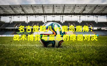 名古屋鲸八vs鹿岛鹿角：战术博弈与意志的绿茵对决