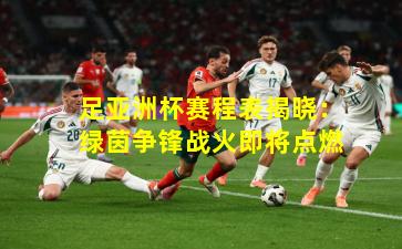 足亚洲杯赛程表揭晓:绿茵争锋战火即将点燃